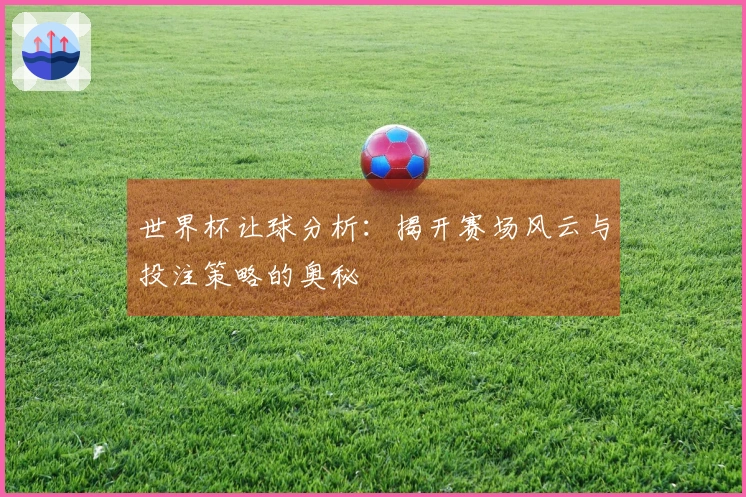 世界杯让球分析：揭开赛场风云与投注策略的奥秘